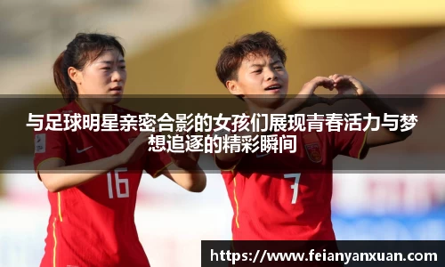 与足球明星亲密合影的女孩们展现青春活力与梦想追逐的精彩瞬间